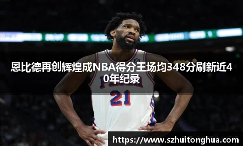 恩比德再创辉煌成NBA得分王场均348分刷新近40年纪录